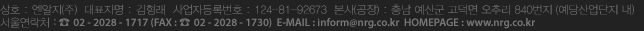 상호 : 엔알지(주)  대표자명 : 김형래  사업자등록번호 : 124-81-92673  본사(공장) : 충남 예산군 고덕면 오추리 840번지 (예당산업단지 내) 서울연락처 : ☎ 02 - 2028 - 1717 (FAX : ☎ 02 - 2028 - 1730)  E-MAIL : inform@nrg.co.kr  HOMEPAGE : www.nrg.co.kr